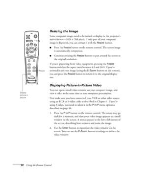 Page 3832Using the Remote Control
Resizing the Image
Some computer images need to be resized to display in the projector’s 
native format—1024 × 768 pixels. If only part of your computer 
image is displayed, you can correct it with the 
Resize button. 
Press the Resize button on the remote control. The screen image 
is automatically compressed.
Continue pressing the Resize button to pan around the screen in 
the original resolution. 
If you’re projecting from video equipment, pressing the 
Resize 
button...