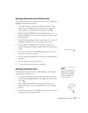 Page 41Using the Remote Control35
Drawing Horizontal and Vertical Lines
You can draw horizontal or vertical lines on the screen to underline or 
highlight your presentation points.
1. To activate the line or marker tool, press the 
3 button on the 
remote control. A pink marker icon appears in the upper left 
corner of the screen. This is the “line-drawing” tool. 
2. Press the side of the 
Enter button (or grasp it between your 
thumb and finger) to move the marker where you want to begin 
drawing the line.
3....