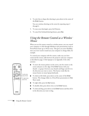 Page 4236Using the Remote Control4. To end a line or shape after drawing it, press down in the center of 
the 
Enter button. 
You can continue drawing on the screen by repeating steps 2 
through 4.
5. To erase your drawing(s), press the 
5 button.
6. To cancel the freehand drawing feature, press 
Esc.
Using the Remote Control as a Wireless 
Mouse
When you use the remote control as a wireless mouse, you can control 
your computer or click through slideshow-style presentations (such as 
PowerPoint) from up to 30...