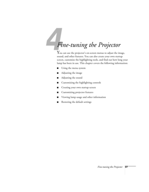 Page 434
Fine-tuning the Projector37
Fine-tuning the Projector 
You can use the projector’s on-screen menus to adjust the image, 
sound, and other features. You can also create your own startup 
screen, customize the highlighting tools, and find out how long your 
lamp has been in use. This chapter covers the following information:
Using the menu system
Adjusting the image 
Adjusting the sound 
Customizing the highlighting controls
Creating your own startup screen
Customizing projector features
Viewing...