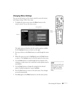 Page 45Fine-tuning the Projector39
Changing Menu Settings
You can use the buttons on the remote control to access the menus 
and change settings. Follow these steps:
1. To display the menu screen, press the 
Menu button on the 
remote control. You see the menu screen: 
The eight menus are listed on the left, and the options available 
for the highlighted menu are shown on the right.
2. Press up or down on the 
Enter button to scroll through the menu 
list.
3. When the menu you want is highlighted, press the...