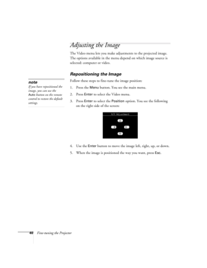Page 4640Fine-tuning the Projector
Adjusting the Image
The Video menu lets you make adjustments to the projected image. 
The options available in the menu depend on which image source is 
selected: computer or video.
Repositioning the Image
Follow these steps to fine-tune the image position:
1. Press the 
Menu button. You see the main menu.
2. Press 
Enter to select the Video menu. 
3. Press 
Enter to select the Position option. You see the following 
on the right side of the screen:
4. Use the 
Enter button to...