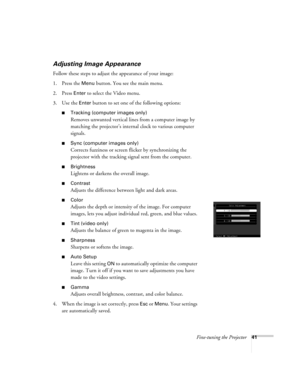 Page 47Fine-tuning the Projector41
Adjusting Image Appearance
Follow these steps to adjust the appearance of your image: 
1. Press the 
Menu button. You see the main menu.
2. Press 
Enter to select the Video menu.
3. Use the 
Enter button to set one of the following options:
Tracking (computer images only)
Removes unwanted vertical lines from a computer image by 
matching the projector’s internal clock to various computer 
signals.
Sync (computer images only)
Corrects fuzziness or screen flicker by...