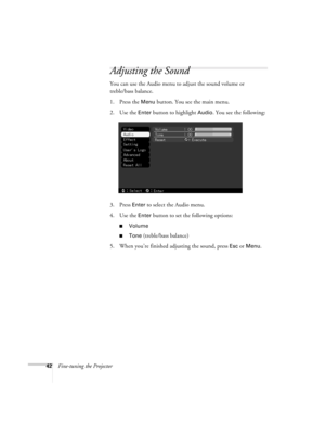 Page 4842Fine-tuning the Projector
Adjusting the Sound
You can use the Audio menu to adjust the sound volume or 
treble/bass balance.
1. Press the 
Menu button. You see the main menu.
2. Use the 
Enter button to highlight Audio. You see the following:
3. Press 
Enter to select the Audio menu.
4. Use the 
Enter button to set the following options:
Volume
Tone (treble/bass balance)
5. When you’re finished adjusting the sound, press 
Esc or Menu. 
