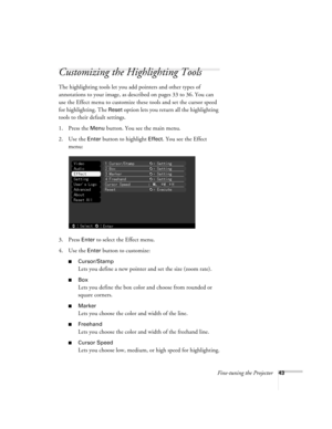 Page 49Fine-tuning the Projector43
Customizing the Highlighting Tools
The highlighting tools let you add pointers and other types of 
annotations to your image, as described on pages 33 to 36. You can 
use the Effect menu to customize these tools and set the cursor speed 
for highlighting. The 
Reset option lets you return all the highlighting 
tools to their default settings.
1. Press the 
Menu button. You see the main menu.
2. Use the 
Enter button to highlight Effect. You see the Effect 
menu:
3. Press...