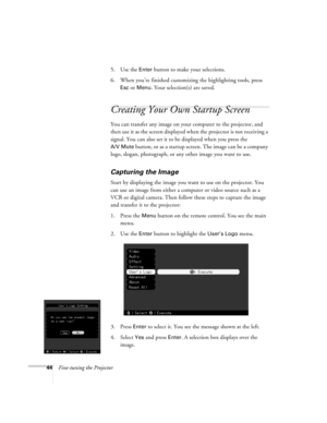 Page 5044Fine-tuning the Projector5. Use the 
Enter button to make your selections. 
6. When you’re finished customizing the highlighting tools, press 
Esc or Menu. Your selection(s) are saved.
Creating Your Own Startup Screen
You can transfer any image on your computer to the projector, and 
then use it as the screen displayed when the projector is not receiving a 
signal. You can also set it to be displayed when you press the 
A/V Mute button, or as a startup screen. The image can be a company 
logo, slogan,...