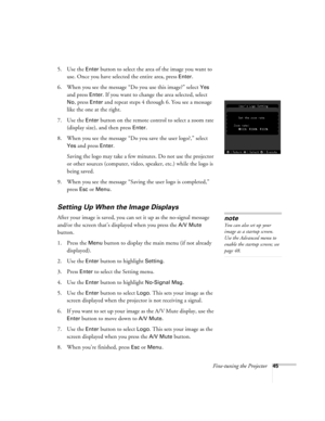 Page 51Fine-tuning the Projector45
5. Use the Enter button to select the area of the image you want to 
use. Once you have selected the entire area, press 
Enter.
6. When you see the message “Do you use this image?” select 
Yes 
and press 
Enter. If you want to change the area selected, select 
No, press Enter and repeat steps 4 through 6. You see a message 
like the one at the right.
7. Use the 
Enter button on the remote control to select a zoom rate 
(display size), and then press 
Enter. 
8. When you see...
