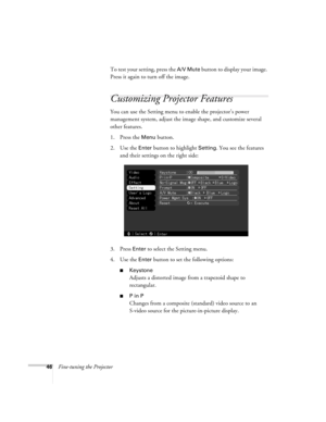 Page 5246Fine-tuning the ProjectorTo test your setting, press the 
A/V Mute button to display your image. 
Press it again to turn off the image.
Customizing Projector Features
You can use the Setting menu to enable the projector’s power 
management system, adjust the image shape, and customize several 
other features.
1. Press the 
Menu button. 
2. Use the 
Enter button to highlight Setting. You see the features 
and their settings on the right side:
3. Press 
Enter to select the Setting menu. 
4. Use the...