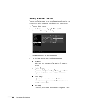 Page 5448Fine-tuning the Projector
Setting Advanced Features
You can use the Advanced menu to configure the projector for rear 
projection or ceiling mounting, and adjust several other features.
1. Press the 
Menu button. 
2. Use the 
Enter button to highlight Advanced. You see the 
features and their settings on the right side:
3. Press 
Enter to select the Advanced menu. 
4. Use the 
Enter button to set the following options:
Language
Select from nine languages to be used for the projector 
menus.
Startup...