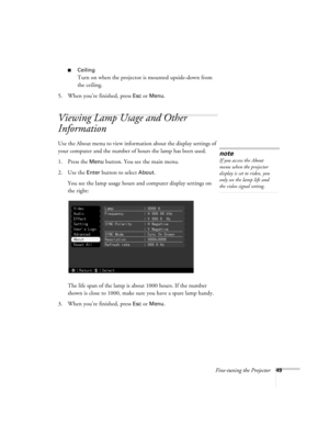 Page 55Fine-tuning the Projector49
Ceiling
Turn on when the projector is mounted upside-down from 
the ceiling.
5. When you’re finished, press 
Esc or Menu.
Viewing Lamp Usage and Other 
Information
Use the About menu to view information about the display settings of 
your computer and the number of hours the lamp has been used.
1. Press the 
Menu button. You see the main menu.
2. Use the 
Enter button to select About.
You see the lamp usage hours and computer display settings on 
the right:
The life span of...