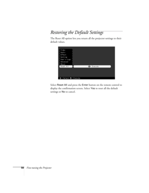 Page 5650Fine-tuning the Projector
Restoring the Default Settings
The Reset All option lets you return all the projector settings to their 
default values.
Select 
Reset All and press the Enter button on the remote control to 
display the confirmation screen. Select 
Yes to reset all the default 
settings or 
No to cancel. 