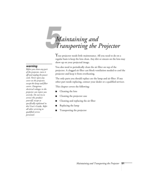 Page 575
Maintaining and Transporting the Projector51
Maintaining and 
Transporting the Projector
Your projector needs little maintenance. All you need to do on a 
regular basis is keep the lens clean. Any dirt or smears on the lens may 
show up on your projected image. 
You also need to periodically clean the air filter on top of the 
projector. A clogged air filter can block ventilation needed to cool the 
projector and keep it from overheating. 
The only parts you should replace are the lamp and air filter....
