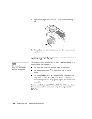 Page 6054Maintaining and Transporting the Projector4. If you need to replace the filter, use a small screwdriver to pry it 
off.
5. To install the new filter, first insert the tab, then press down until 
it clicks in place.
Replacing the Lamp 
The projection lamp typically lasts for about 1000 hours of use. It is 
time to replace the lamp when:
The projection image gets darker or starts to deteriorate.
The lamp warning light   is red, flashing red, or flashing 
orange. 
The message LAMP REPLACE appears on...