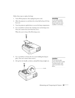 Page 61Maintaining and Transporting the Projector55
Follow these steps to replace the lamp:
1. Turn off the projector, then unplug the power cord.
2. Allow the projector to cool down for at least half an hour (if it has 
been on).
3. Turn the projector upside-down to access the lamp compartment.
4. Use a screwdriver to loosen the retaining screw on the lamp cover. 
(You can’t remove the screw from the cover.) 
When the screw is loose, lift off the lamp cover. 
)
5. Use a screwdriver to loosen the two screws...