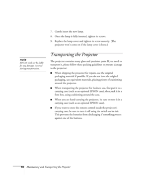 Page 6256Maintaining and Transporting the Projector7. Gently insert the new lamp. 
8. Once the lamp is fully inserted, tighten its screws.
9. Replace the lamp cover and tighten its screw securely. (The 
projector won’t come on if the lamp cover is loose.)
Transporting the Projector
The projector contains many glass and precision parts. If you need to 
transport it, please follow these packing guidelines to prevent damage 
to the projector: 
When shipping the projector for repairs, use the original 
packaging...