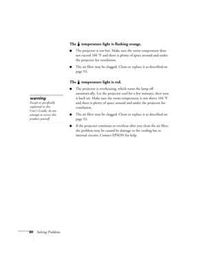 Page 6660Solving Problems
The   temperature light is flashing orange.
The projector is too hot. Make sure the room temperature does 
not exceed 104 °F and there is plenty of space around and under 
the projector for ventilation. 
The air filter may be clogged. Clean or replace it as described on 
page 53. 
The   temperature light is red.
The projector is overheating, which turns the lamp off 
automatically. Let the projector cool for a few minutes, then turn 
it back on. Make sure the room temperature is not...