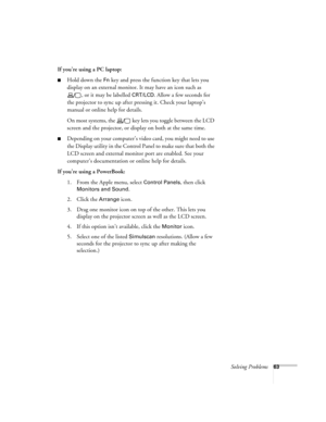 Page 69Solving Problems63
If you’re using a PC laptop:
Hold down the Fn key and press the function key that lets you 
display on an external monitor. It may have an icon such as 
, or it may be labelled 
CRT/LCD. Allow a few seconds for 
the projector to sync up after pressing it. Check your laptop’s 
manual or online help for details. 
On most systems, the   key lets you toggle between the LCD 
screen and the projector, or display on both at the same time. 
Depending on your computer’s video card, you might...