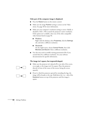 Page 7064Solving Problems
Only part of the computer image is displayed.
Press the Resize button on the remote control.
Make sure the image Position setting is correct on the Video 
menu. See page 40 for more information.
Make sure your computer’s resolution setting is correct. Ideally, it 
should be 1024 
× 768 to match the projector’s native resolution. 
If this option isn’t available, select one of the other compatible 
video formats listed on page 90. 
Windows:
Right-click the desktop, select...