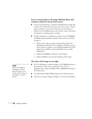Page 7266Solving Problems
You see vertical stripes or the image still looks blurry after 
trying the solutions in the previous section.
If you’re projecting from a computer and displaying an image that 
contains a lot of fine detail, you may notice one or more vertical 
stripes or bands, or some of the characters may look heavy or 
blurred. Press the 
Auto button on the remote control. This resets 
the projector’s tracking and sync settings.
If further adjustment is needed, you can fine-tune the Tracking 
and...