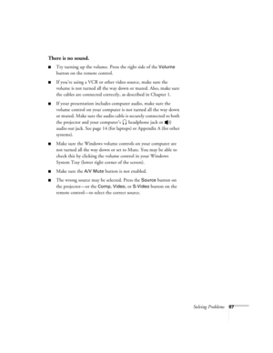 Page 73Solving Problems67
There is no sound.
Try turning up the volume. Press the right side of the Volume 
button on the remote control.
If you’re using a VCR or other video source, make sure the 
volume is not turned all the way down or muted. Also, make sure 
the cables are connected correctly, as described in Chapter 1.
If your presentation includes computer audio, make sure the 
volume control on your computer is not turned all the way down 
or muted. Make sure the audio cable is securely connected to...