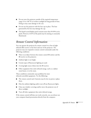 Page 89Appendix B: Notices83
Do not store the projector outside of the required temperature 
range (14 to 140 °F) or in direct sunlight for long periods of time. 
Doing so may cause damage to the case.
Do not use the projector with the lens cap in place. The heat 
generated by the lens may damage the cap.
The liquid crystal display panel contains more than 99.99% active 
pixels. However, 0.01% of the pixels may be missing or constantly 
illuminated.
Remote Control Information
You can operate the projector by...