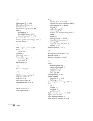 Page 10094Index
E
Effect menu, 38, 43 to 44
Electrical specifications, 88
Enter button, 29
Environmental specifications, 89
EPSON
accessories, 8, 70
PrivateLine Support, 5, 69
technical support, 4, 69 to 70
Esc button, 36
External speakers, connecting to, 72 to 73
E-Zoom button, 31
F
FCC compliance statement, 85
Filter
See Air filter
Focusing, 23
Foot release levers, 23
Freehand line tool
customizing, 43 to 44
using, 35 to 36
Freeze button, 31
G
Gamma setting, 41
H
Height of image, adjusting, 23
Help, 4 to 5, 69...