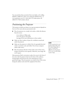 Page 12Setting Up the Projector7
You can purchase these accessories from your dealer, or by calling 
EPSON at (800) 873-7766, or by visiting the EPSON Store
™ at 
www.epsonstore.com (U.S. sales only). In Canada, please call 
(800) 873-7766 for dealer referral. 
Positioning the Projector
The location in which you choose to set up your projector depends on 
the size of the room and your presentation style.
Place the projector on a sturdy, level surface, within this distance 
from the screen:
3.3 to 36 feet in...