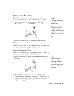 Page 18Setting Up the Projector13
Connecting the Mouse Cable
To use the remote control as a wireless mouse, you need to connect a 
mouse cable: either the round PS/2 or the flat USB mouse cable.
1. Connect one end of the appropriate mouse cable to the PS/2 
Mouse/Com port or the  USB Mouse port on the projector.
2. Connect the other end to the mouse port on your computer. 
3. Tighten the screws on the connectors.
If you don’t need to make any other connections, you can plug in and 
turn on your equipment; see...