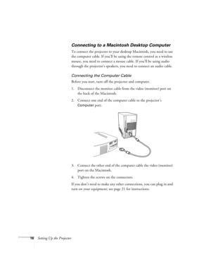 Page 2116Setting Up the Projector
Connecting to a Macintosh Desktop Computer
To connect the projector to your desktop Macintosh, you need to use 
the computer cable. If you’ll be using the remote control as a wireless 
mouse, you need to connect a mouse cable. If you’ll be using audio 
through the projector’s speakers, you need to connect an audio cable.
Connecting the Computer Cable
Before you start, turn off the projector and computer.
1. Disconnect the monitor cable from the video (monitor) port on 
the back...