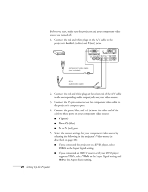 Page 2520Setting Up the ProjectorBefore you start, make sure the projector and your component video 
source are turned off.
1. Connect the red and white plugs on the A/V cable to the 
projector’s 
Audio L (white) and R (red) jacks.
2. Connect the red and white plugs at the other end of the A/V cable 
to the corresponding audio output jacks on your video source.
3. Connect the 15-pin connector on the component video cable to 
the projector’s computer port.
4. Connect the green, blue, and red jacks on the other...