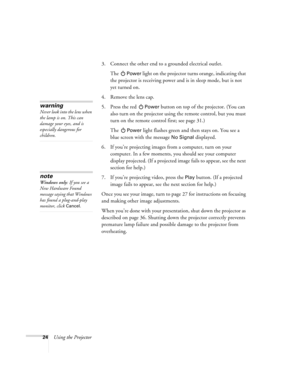 Page 2924Using the Projector3. Connect the other end to a grounded electrical outlet. 
The 
Power light on the projector turns orange, indicating that 
the projector is receiving power and is in sleep mode, but is not 
yet turned on.
4. Remove the lens cap. 
5. Press the red 
Power button on top of the projector. (You can 
also turn on the projector using the remote control, but you must 
turn on the remote control first; see page 31.)
The 
Power light flashes green and then stays on. You see a 
blue screen...