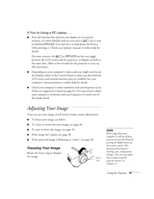 Page 32Using the Projector27
If You’re Using a PC Laptop . . .
Press the function key that lets you display on an external 
monitor. It’s often labelled with an icon such as   but it may 
be labelled 
CRT/LCD. You may have to hold down the Fn key 
while pressing it. Check your laptop’s manual or online help for 
details. 
On most systems, the   or 
CRT/LCD key lets you toggle 
between the LCD screen and the projector, or display on both at 
the same time. Allow a few seconds for the projector to sync up 
after...