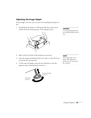 Page 34Using the Projector29
Adjusting the Image Height
If your image is too low, you can raise it by extending the projector’s 
feet.
1. Stand behind the projector. Pull up the blue foot release levers 
and lift the front of the projector. This unlocks the feet.
2. Raise or lower the front of the projector as necessary. 
3. Once the image is positioned where you want it, release the levers 
to lock the feet into position.
4. To fine-tune the height, rotate the feet clockwise to raise the 
projector and...