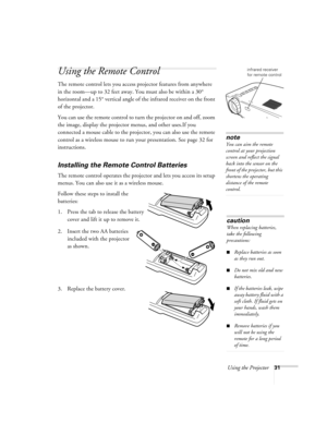 Page 36Using the Projector31
Using the Remote Control
The remote control lets you access projector features from anywhere 
in the room—up to 32 feet away. You must also be within a 30° 
horizontal and a 15° vertical angle of the infrared receiver on the front 
of the projector.
You can use the remote control to turn the projector on and off, zoom 
the image, display the projector menus, and other uses.If you 
connected a mouse cable to the projector, you can also use the remote 
control as a wireless mouse to...