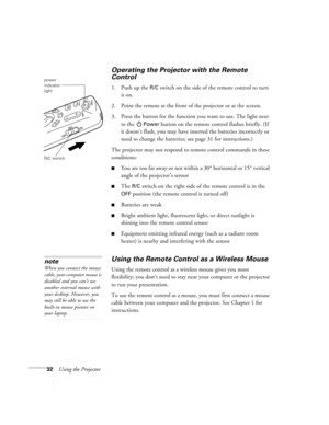 Page 3732Using the Projector
Operating the Projector with the Remote 
Control
1. Push up the R/C switch on the side of the remote control to turn 
it on.
2. Point the remote at the front of the projector or at the screen. 
3. Press the button for the function you want to use. The light next 
to the 
Power button on the remote control flashes briefly. (If 
it doesn’t flash, you may have inserted the batteries incorrectly or 
need to change the batteries; see page 31 for instructions.)
The projector may not...