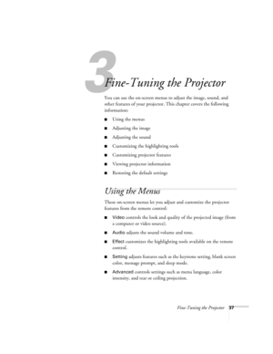 Page 423
Fine-Tuning the Projector37
Fine-Tuning the Projector
You can use the on-screen menus to adjust the image, sound, and 
other features of your projector. This chapter covers the following 
information:
Using the menus
Adjusting the image
Adjusting the sound
Customizing the highlighting tools
Customizing projector features
Viewing projector information
Restoring the default settings
Using the Menus
These on-screen menus let you adjust and customize the projector 
features from the remote control:...