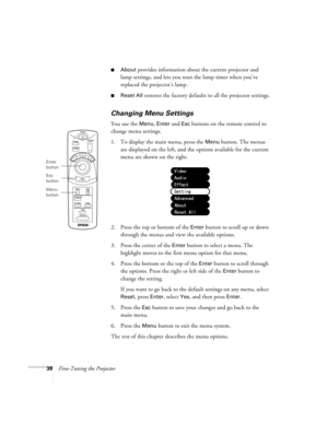 Page 4338Fine-Tuning the Projector
About provides information about the current projector and 
lamp settings, and lets you reset the lamp timer when you’ve 
replaced the projector’s lamp.
Reset All restores the factory defaults to all the projector settings.
Changing Menu Settings
You use the Menu, Enter and Esc buttons on the remote control to 
change menu settings.
1. To display the main menu, press the 
Menu button. The menus 
are displayed on the left, and the options available for the current 
menu are...