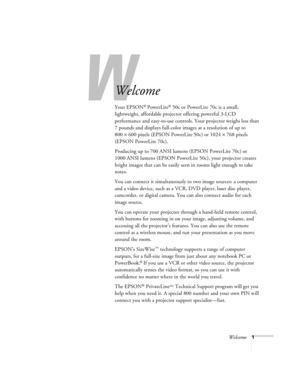 Page 6W
Welcome1
Welcome
Your EPSON® PowerLite® 50c or PowerLite 70c is a small, 
lightweight, affordable projector offering powerful 3-LCD 
performance and easy-to-use controls. Your projector weighs less than 
7 pounds and displays full-color images at a resolution of up to 
800×600 pixels (EPSON PowerLite 50c) or 1024×768 pixels 
(EPSON PowerLite 70c). 
Producing up to 700 ANSI lumens (EPSON PowerLite 70c) or 
1000 ANSI lumens (EPSON PowerLite 50c), your projector creates 
bright images that can be easily...