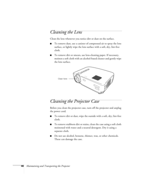 Page 5146Maintaining and Transporting the Projector
Cleaning the Lens 
Clean the lens whenever you notice dirt or dust on the surface.
To remove dust, use a canister of compressed air to spray the lens 
surface, or lightly wipe the lens surface with a soft, dry, lint-free 
cloth. 
To remove dirt or smears, use lens-cleaning paper. If necessary, 
moisten a soft cloth with an alcohol-based cleaner and gently wipe 
the lens surface.
Cleaning the Projector Case
Before you clean the projector case, turn off the...