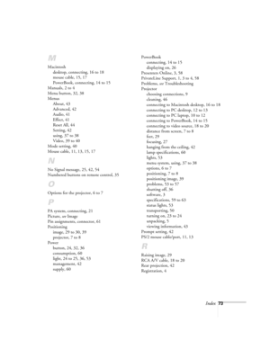 Page 78Index73
M
Macintosh
desktop, connecting, 16 to 18
mouse cable, 15, 17
PowerBook, connecting, 14 to 15
Manuals, 2 to 4
Menu button, 32, 38
Menus
About, 43
Advanced, 42
Audio, 41
Effect, 41
Reset All, 44
Setting, 42
using, 37 to 38
Video, 39 to 40
Mode setting, 40
Mouse cable, 11, 13, 15, 17
N
No Signal message, 25, 42, 54
Numbered buttons on remote control, 35
O
Options for the projector, 6 to 7
P
PA system, connecting, 21
Picture, 
see Image
Pin assignments, connector, 61
Positioning
image, 29 to 30, 39...