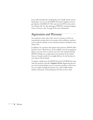 Page 94WelcomeIf you still need help after checking this User’s Guide and the sources 
listed above, you can use the EPSON PrivateLine Support service to 
get help fast. Call (800) 637-7661 and enter the PIN on the card in 
your Owner’s Kit. Or take advantage of EPSON’s automated support 
services 24 hours a day. See page 58 for more information.
Registration and Warranty
Your projector comes with a basic carry-in warranty as well as an 
international warranty that let you project with confidence anywhere 
in...