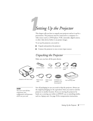 Page 101
Setting Up the Projector5
Setting Up the Projector
This chapter tells you how to unpack your projector and set it up for a 
presentation. The projector must be connected to a computer or a 
video source such as a DVD player, VCR, camcorder, digital camera, 
or other video device before it can project images. 
To set up the projector, you need to:
Unpack and position the projector
Connect the projector to one or more input sources 
Unpacking the Projector
Make sure you have all the parts shown:
Save...