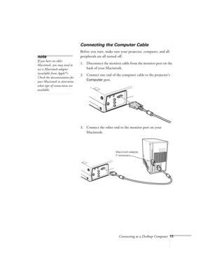 Page 11Connecting to a Desktop Computer11
Connecting the Computer Cable
Before you start, make sure your projector, computer, and all 
peripherals are all turned off. 
1. Disconnect the monitor cable from the monitor port on the 
back of your Macintosh.
2. Connect one end of the computer cable to the projector’s 
Computer port.
3. Connect the other end to the monitor port on your 
Macintosh. 
note
If you have an older 
Macintosh, you may need to 
use a Macintosh adapter 
(available from Apple
®). 
Check the...