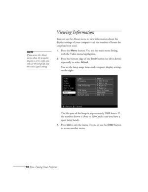 Page 10158Fine-Tuning Your Projector
Viewing Information
You can use the About menu to view information about the 
display settings of your computer and the number of hours the 
lamp has been used.
1. Press the 
Menu button. You see the main menu listing, 
with the Video menu highlighted.
2. Press the bottom edge of the 
Enter button (or tilt it down) 
repeatedly to select 
About.
You see the lamp usage hours and computer display settings 
on the right:
The life span of the lamp is approximately 2000 hours. If...