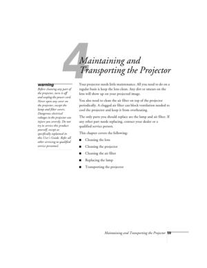Page 102Maintaining and Transporting the Projector59
4
Maintaining and 
Transporting the Projector
Your projector needs little maintenance. All you need to do on a 
regular basis is keep the lens clean. Any dirt or smears on the 
lens will show up on your projected image. 
You also need to clean the air filter on top of the projector 
periodically. A clogged air filter can block ventilation needed to 
cool the projector and keep it from overheating. 
The only parts you should replace are the lamp and air filter....