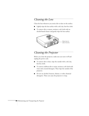 Page 10360Maintaining and Transporting the Projector
Cleaning the Lens 
Clean the lens whenever you notice dirt or dust on the surface.
nLightly wipe the lens surface with a soft, dry, lint-free cloth. 
nTo remove dirt or smears, moisten a soft cloth with an 
alcohol-based cleaner and gently wipe the lens surface.
Cleaning the Projector 
Before you clean the projector, make sure you turn it off and 
unplug the power cord. 
nTo remove dirt or dust, wipe the outside with a soft, dry, 
lint-free cloth. 
nTo remove...