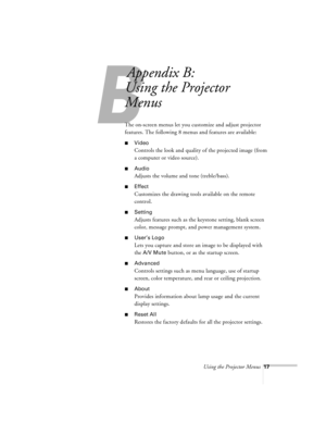 Page 17Using the Projector Menus17
B
Appendix B:
Using the Projector 
Menus
The on-screen menus let you customize and adjust projector 
features. The following 8 menus and features are available:
nVideo 
Controls the look and quality of the projected image (from 
a computer or video source). 
nAudio 
Adjusts the volume and tone (treble/bass).
nEffect 
Customizes the drawing tools available on the remote 
control.
nSetting 
Adjusts features such as the keystone setting, blank screen 
color, message prompt, and...