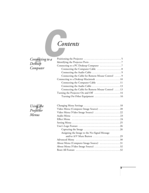 Page 33
C
Contents
A
Connecting to a 
Desktop 
ComputerPositioning the Projector  . . . . . . . . . . . . . . . . . . . . . . . . . . . . 5
Identifying the Projector Ports  . . . . . . . . . . . . . . . . . . . . . . . . 7
Connecting to a PC Desktop Computer   . . . . . . . . . . . . . . . . 7
Connecting the Computer Cable   . . . . . . . . . . . . . . . . . . 8
Connecting the Audio Cable  . . . . . . . . . . . . . . . . . . . . . . 9
Connecting the Cable for Remote Mouse Control   . . . . . 9
Connecting to a...