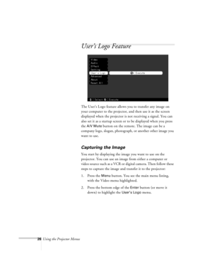 Page 2626Using the Projector Menus
User’s Logo Feature
The User’s Logo feature allows you to transfer any image on 
your computer to the projector, and then use it as the screen 
displayed when the projector is not receiving a signal. You can 
also set it as a startup screen or to be displayed when you press 
the 
A/V Mute button on the remote. The image can be a 
company logo, slogan, photograph, or another other image you 
want to use.
Capturing the Image
You start by displaying the image you want to use on...