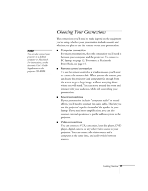 Page 54Getting Started11
Choosing Your Connections
The connections you’ll need to make depend on the equipment 
you’re using, whether your presentation includes sound, and 
whether you plan to use the remote to run your presentation.
nComputer connection
For many presentations, the only connection you’ll need is 
between your computer and the projector. To connect a 
PC laptop, see page 12. To connect a Macintosh 
PowerBook, see page 15.
nRemote control connection
To use the remote control as a wireless mouse,...